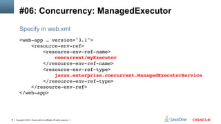 Copyright © 2013, Oracle and/or its affiliates. All rights reserved.16
#06: Concurrency: ManagedExecutor
<web-app … version="3.1">!
<resource-env-ref>!
<resource-env-ref-name>!
concurrent/myExecutor!
</resource-env-ref-name>!
<resource-env-ref-type>!
javax.enterprise.concurrent.ManagedExecutorService!
</resource-env-ref-type>!
</resource-env-ref>!
</web-app>!
Specify in web.xml
 