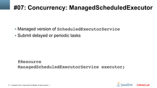 Copyright © 2013, Oracle and/or its affiliates. All rights reserved.17
#07: Concurrency: ManagedScheduledExecutor
§  Managed version of ScheduledExecutorService!
§  Submit delayed or periodic tasks
@Resource 
ManagedScheduledExecutorService executor;!
 