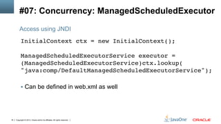 Copyright © 2013, Oracle and/or its affiliates. All rights reserved.18
#07: Concurrency: ManagedScheduledExecutor
InitialContext ctx = new InitialContext();  
 
ManagedScheduledExecutorService executor =
(ManagedScheduledExecutorService)ctx.lookup( 
"java:comp/DefaultManagedScheduledExecutorService"); 
!
§  Can be defined in web.xml as well
Access using JNDI
 