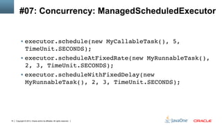 Copyright © 2013, Oracle and/or its affiliates. All rights reserved.19
#07: Concurrency: ManagedScheduledExecutor
§  executor.schedule(new MyCallableTask(), 5,
TimeUnit.SECONDS);!
§  executor.scheduleAtFixedRate(new MyRunnableTask(),
2, 3, TimeUnit.SECONDS);!
§  executor.scheduleWithFixedDelay(new
MyRunnableTask(), 2, 3, TimeUnit.SECONDS);!
 