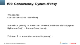 Copyright © 2013, Oracle and/or its affiliates. All rights reserved.23
#09: Concurrency: DynamicProxy
@Resource 
ContextService service; 
 
 
Runnable proxy = service.createContextualProxy(new
MyRunnable(), Runnable.class); 
 
 
Future f = executor.submit(proxy);!
 
