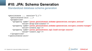 Copyright © 2013, Oracle and/or its affiliates. All rights reserved.25
#10: JPA: Schema Generation
Standardized database schema generation
<persistence ... version="2.1">!
<persistence-unit ...>!
<properties>!
<property name="javax.persistence.schema-generation.scripts.action"!
value="drop-and-create"/>!
<property name="javax.persistence.schema-generation.scripts.create-target"
value="create.sql"/>!
<property name="javax.persistence.sql-load-script-source" !
value="insert.sql"/>!
</properties>!
</persistence-unit>!
 