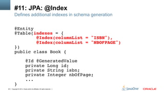 Copyright © 2013, Oracle and/or its affiliates. All rights reserved.26
#11: JPA: @Index
Defines additional indexes in schema generation
@Entity!
@Table(indexes = {!
@Index(columnList = "ISBN"),!
@Index(columnList = "NBOFPAGE")!
})!
public class Book {!
!
@Id @GeneratedValue!
private Long id;!
private String isbn;!
private Integer nbOfPage;!
...!
}!
 