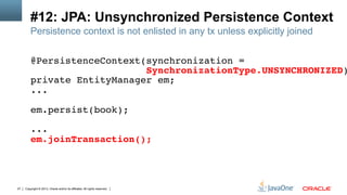 Copyright © 2013, Oracle and/or its affiliates. All rights reserved.27
#12: JPA: Unsynchronized Persistence Context
Persistence context is not enlisted in any tx unless explicitly joined
@PersistenceContext(synchronization =!
SynchronizationType.UNSYNCHRONIZED)
private EntityManager em;!
...!
!
em.persist(book);!
!
...!
em.joinTransaction();!
!
 