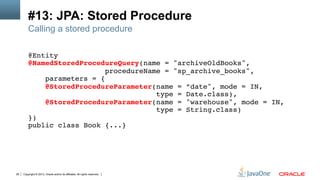 Copyright © 2013, Oracle and/or its affiliates. All rights reserved.28
#13: JPA: Stored Procedure
Calling a stored procedure
@Entity!
@NamedStoredProcedureQuery(name = "archiveOldBooks", !
procedureName = "sp_archive_books",!
parameters = {!
@StoredProcedureParameter(name = ”date", mode = IN, !
type = Date.class),!
@StoredProcedureParameter(name = "warehouse", mode = IN, !
type = String.class)!
})!
public class Book {...}!
 