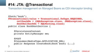 Copyright © 2013, Oracle and/or its affiliates. All rights reserved.30
#14: JTA: @Transactional
Transaction management on Managed Beans as CDI interceptor binding
@Path("book")!
@Transactional(value = Transactional.TxType.REQUIRED,!
rollbackOn = {SQLException.class, JMSException.class},!
dontRollbackOn = SQLWarning.class)!
public class BookRestService {!
!
@PersistenceContext!
private EntityManager em;!
!
@POST!
@Consumes(MediaType.APPLICATION_XML)!
public Response createBook(Book book) {...}!
}!
 