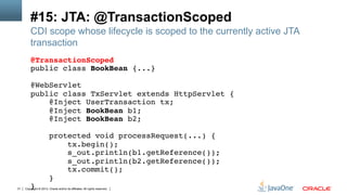 Copyright © 2013, Oracle and/or its affiliates. All rights reserved.31
#15: JTA: @TransactionScoped
CDI scope whose lifecycle is scoped to the currently active JTA
transaction
@TransactionScoped!
public class BookBean {...}!
!
@WebServlet!
public class TxServlet extends HttpServlet {!
@Inject UserTransaction tx;!
@Inject BookBean b1;!
@Inject BookBean b2;!
!
protected void processRequest(...) {!
tx.begin();!
s_out.println(b1.getReference());!
s_out.println(b2.getReference());!
tx.commit();!
}!
}!
 