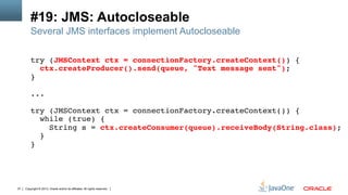 Copyright © 2013, Oracle and/or its affiliates. All rights reserved.37
#19: JMS: Autocloseable
Several JMS interfaces implement Autocloseable
try (JMSContext ctx = connectionFactory.createContext()) {!
ctx.createProducer().send(queue, "Text message sent");!
}!
!
...!
!
try (JMSContext ctx = connectionFactory.createContext()) {!
while (true) {!
String s = ctx.createConsumer(queue).receiveBody(String.class);!
}!
}!
 