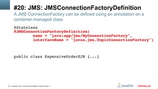 Copyright © 2013, Oracle and/or its affiliates. All rights reserved.38
#20: JMS: JMSConnectionFactoryDefinition
A JMS ConnectionFactory can be defined using an annotation on a
container-managed class
@Stateless!
@JMSConnectionFactoryDefinition(!
name = "java:app/jms/MyConnectionFactory",!
interfaceName = "javax.jms.TopicConnectionFactory")!
!
!
!
public class ExpensiveOrderEJB {...}!
 