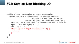 Copyright © 2013, Oracle and/or its affiliates. All rights reserved.41
#22: Servlet: Non-blocking I/O
public class TestServlet extends HttpServlet 
protected void doGet(HttpServletRequest request, 
HttpServletResponse response)  
throws IOException, ServletException { 
ServletInputStream input = request.getInputStream(); 
byte[] b = new byte[1024]; 
int len = -1; 
while ((len = input.read(b)) != -1) { 
. . . 
} 
} 
}!
 