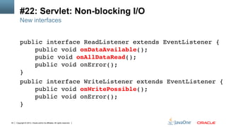 Copyright © 2013, Oracle and/or its affiliates. All rights reserved.43
#22: Servlet: Non-blocking I/O
public interface ReadListener extends EventListener { 
public void onDataAvailable(); 
pubic void onAllDataRead(); 
public void onError(); 
}!
public interface WriteListener extends EventListener { 
public void onWritePossible(); 
public void onError(); 
}!
New interfaces
 