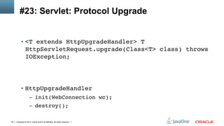 Copyright © 2013, Oracle and/or its affiliates. All rights reserved.45
#23: Servlet: Protocol Upgrade
§  <T extends HttpUpgradeHandler> T
HttpServletRequest.upgrade(Class<T> class) throws
IOException; 
 
 
!
§  HttpUpgradeHandler!
–  init(WebConnection wc);!
–  destroy();!
 
