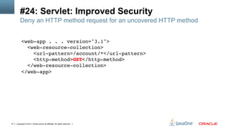 Copyright © 2013, Oracle and/or its affiliates. All rights reserved.47
#24: Servlet: Improved Security
<web-app . . . version="3.1">  
<web-resource-collection> 
<url-pattern>/account/*</url-pattern>  
<http-method>GET</http-method> 
</web-resource-collection> 
</web-app> !
!
Deny an HTTP method request for an uncovered HTTP method
 