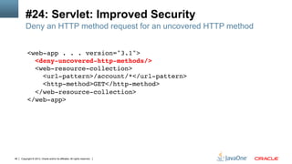 Copyright © 2013, Oracle and/or its affiliates. All rights reserved.48
#24: Servlet: Improved Security
<web-app . . . version="3.1">  
<deny-uncovered-http-methods/> 
<web-resource-collection> 
<url-pattern>/account/*</url-pattern>  
<http-method>GET</http-method> 
</web-resource-collection> 
</web-app> !
!
Deny an HTTP method request for an uncovered HTTP method
 