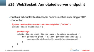 Copyright © 2013, Oracle and/or its affiliates. All rights reserved.50
#25: WebSocket: Annotated server endpoint
§  Enables full-duplex bi-directional communication over single TCP
connection
@javax.websocket.server.ServerEndpoint("/chat") 
public class ChatServer { 
 
@OnMessage 
public String chat(String name, Session session) { 
for (Session peer : client.getOpenSessions()) {!
peer.getBasicRemote().sendObject(message);!
} 
} 
}!
 