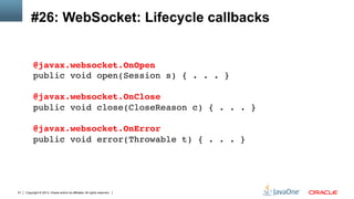 Copyright © 2013, Oracle and/or its affiliates. All rights reserved.51
#26: WebSocket: Lifecycle callbacks
@javax.websocket.OnOpen 
public void open(Session s) { . . . } 
 
@javax.websocket.OnClose 
public void close(CloseReason c) { . . . } 
 
@javax.websocket.OnError 
public void error(Throwable t) { . . . }!
 