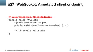 Copyright © 2013, Oracle and/or its affiliates. All rights reserved.52
#27: WebSocket: Annotated client endpoint
@javax.websocket.ClientEndpoint 
public class MyClient { 
@javax.websocket.OnOpen 
public void open(Session session) { … } 
 
// Lifecycle callbacks 
}!
 