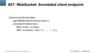 Copyright © 2013, Oracle and/or its affiliates. All rights reserved.53
#27: WebSocket: Annotated client endpoint
ContainerProvider 
.getWebSocketContainer() 
.connectToServer( 
MyClient.class,  
URI.create("ws://. . ."));!
 