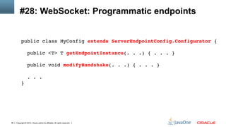 Copyright © 2013, Oracle and/or its affiliates. All rights reserved.56
#28: WebSocket: Programmatic endpoints
public class MyConfig extends ServerEndpointConfig.Configurator { 
 
public <T> T getEndpointInstance(. . .) { . . . } 
 
public void modifyHandshake(. . .) { . . . } 
 
. . . 
}!
 