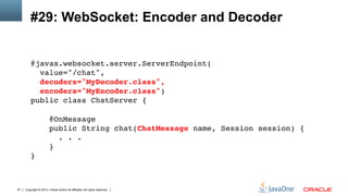 Copyright © 2013, Oracle and/or its affiliates. All rights reserved.57
#29: WebSocket: Encoder and Decoder
@javax.websocket.server.ServerEndpoint( 
value="/chat", 
decoders="MyDecoder.class", 
encoders="MyEncoder.class") 
public class ChatServer { 
 
@OnMessage 
public String chat(ChatMessage name, Session session) { 
. . .  
} 
}!
 