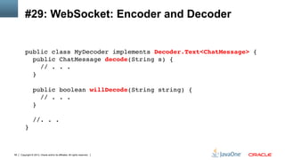 Copyright © 2013, Oracle and/or its affiliates. All rights reserved.58
#29: WebSocket: Encoder and Decoder
public class MyDecoder implements Decoder.Text<ChatMessage> { 
public ChatMessage decode(String s) { 
// . . . 
} 
 
public boolean willDecode(String string) { 
// . . . 
} 
 
//. . . 
} 
 
!
 