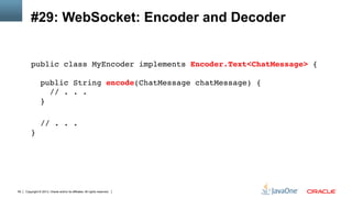 Copyright © 2013, Oracle and/or its affiliates. All rights reserved.59
#29: WebSocket: Encoder and Decoder
public class MyEncoder implements Encoder.Text<ChatMessage> { 
 
public String encode(ChatMessage chatMessage) { 
// . . . 
} 
!
// . . . 
}!
 