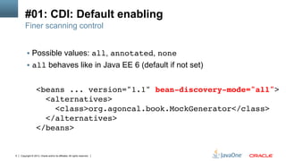 Copyright © 2013, Oracle and/or its affiliates. All rights reserved.6
#01: CDI: Default enabling
Finer scanning control
§  Possible values: all, annotated, none!
§  all behaves like in Java EE 6 (default if not set)!
<beans ... version="1.1" bean-discovery-mode="all">!
<alternatives>!
<class>org.agoncal.book.MockGenerator</class>!
</alternatives>!
</beans>!
 