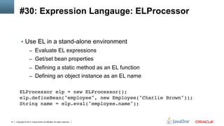 Copyright © 2013, Oracle and/or its affiliates. All rights reserved.61
#30: Expression Langauge: ELProcessor
§  Use EL in a stand-alone environment
–  Evaluate EL expressions
–  Get/set bean properties
–  Defining a static method as an EL function
–  Defining an object instance as an EL name
ELProcessor elp = new ELProcessor(); 
elp.defineBean("employee", new Employee("Charlie Brown")); 
String name = elp.eval("employee.name");!
 