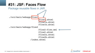 Copyright © 2013, Oracle and/or its affiliates. All rights reserved.63
#31: JSF: Faces Flow
./src/main/webapp/flow1 
/flow1.xhtml 
/flow1a.xhtml 
/flow1b.xhtml 
./src/main/webapp/flow2 
/flow2-flow.xml 
/flow2.xhtml 
/flow2a.xhtml 
/flow2b.xhtml 
/index.xhtml!
Package reusable flows in JAR
 