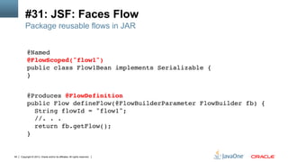 Copyright © 2013, Oracle and/or its affiliates. All rights reserved.64
#31: JSF: Faces Flow
@Named 
@FlowScoped("flow1") 
public class Flow1Bean implements Serializable { 
}!
!
@Produces @FlowDefinition 
public Flow defineFlow(@FlowBuilderParameter FlowBuilder fb) { 
String flowId = "flow1"; 
//. . . 
return fb.getFlow(); 
}!
Package reusable flows in JAR
 