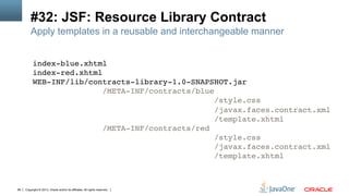 Copyright © 2013, Oracle and/or its affiliates. All rights reserved.66
#32: JSF: Resource Library Contract
index-blue.xhtml 
index-red.xhtml 
WEB-INF/lib/contracts-library-1.0-SNAPSHOT.jar 
/META-INF/contracts/blue 
/style.css 
/javax.faces.contract.xml 
/template.xhtml 
/META-INF/contracts/red 
/style.css 
/javax.faces.contract.xml 
/template.xhtml!
Apply templates in a reusable and interchangeable manner
 
