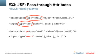 Copyright © 2013, Oracle and/or its affiliates. All rights reserved.68
#33: JSF: Pass-through Attributes
<h:inputText type="email" value="#{user.email}"/>  
!
<input type="text" name="j_idt6:j_idt10"/>!
HTML5-Friendly Markup
<h:inputText p:type="email" value="#{user.email}"/>  
 
<input type="email" name="j_idt6:j_idt10"/>!
!
 