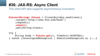 Copyright © 2013, Oracle and/or its affiliates. All rights reserved.72
#36: JAX-RS: Async Client
The client API also supports asynchronous invocation
Future<String> future = ClientBuilder.newClient()!
.target("http://www.foo.com/book")!
.request()!
.async()!
.get(String.class);!
!
try {!
String body = future.get(1, TimeUnit.MINUTES);!
} catch (InterruptedException | ExecutionException e) {...}!
 