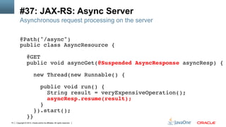 Copyright © 2013, Oracle and/or its affiliates. All rights reserved.73
#37: JAX-RS: Async Server
Asynchronous request processing on the server
@Path("/async")!
public class AsyncResource {!
!
@GET!
public void asyncGet(@Suspended AsyncResponse asyncResp) {!
!
new Thread(new Runnable() {!
!
public void run() {!
String result = veryExpensiveOperation();!
asyncResp.resume(result);!
}!
}).start();!
}}!
 