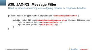 Copyright © 2013, Oracle and/or its affiliates. All rights reserved.75
#38: JAX-RS: Message Filter
Used to process incoming and outgoing request or response headers
public class LogginFilter implements ClientRequestFilter {!
!
public void filter(ClientRequestContext ctx) throws IOException {
System.out.println(ctx.getMethod());!
System.out.println(ctx.getUri());!
}!
}!
 