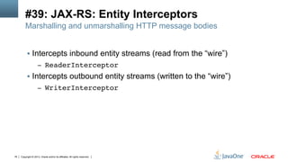 Copyright © 2013, Oracle and/or its affiliates. All rights reserved.76
#39: JAX-RS: Entity Interceptors
Marshalling and unmarshalling HTTP message bodies
§  Intercepts inbound entity streams (read from the “wire”)
–  ReaderInterceptor!
§  Intercepts outbound entity streams (written to the “wire”)
–  WriterInterceptor!
 