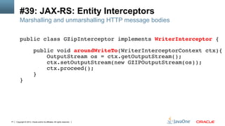 Copyright © 2013, Oracle and/or its affiliates. All rights reserved.77
#39: JAX-RS: Entity Interceptors
Marshalling and unmarshalling HTTP message bodies
public class GZipInterceptor implements WriterInterceptor {!
!
public void aroundWriteTo(WriterInterceptorContext ctx){!
OutputStream os = ctx.getOutputStream();!
ctx.setOutputStream(new GZIPOutputStream(os));!
ctx.proceed();!
}!
}!
 