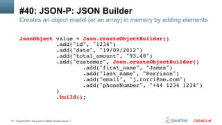 Copyright © 2013, Oracle and/or its affiliates. All rights reserved.79
#40: JSON-P: JSON Builder
Creates an object model (or an array) in memory by adding elements
JsonObject value = Json.createObjectBuilder()!
.add("id", "1234")!
.add("date", "19/09/2012")!
.add("total_amount", "93.48")!
.add("customer", Json.createObjectBuilder()!
.add("first_name", "James")!
.add("last_name", "Rorrison")!
.add("email", "j.rorri@me.com")!
.add("phoneNumber", "+44 1234 1234")!
)!
.build();!
 