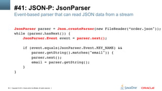 Copyright © 2013, Oracle and/or its affiliates. All rights reserved.80
#41: JSON-P: JsonParser
Event-based parser that can read JSON data from a stream
JsonParser parser = Json.createParser(new FileReader(“order.json"));!
while (parser.hasNext()) {!
JsonParser.Event event = parser.next();!
!
if (event.equals(JsonParser.Event.KEY_NAME) && !
parser.getString().matches("email")) {!
parser.next();!
email = parser.getString();!
}!
}!
 