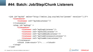Copyright © 2013, Oracle and/or its affiliates. All rights reserved.85
#44: Batch: Job/Step/Chunk Listeners
<job id="myJob" xmlns="http://xmlns.jcp.org/xml/ns/javaee" version="1.0”> 
<listeners> 
<listener ref="myJobListener"/> 
</listeners> 
<step id="myStep" > 
<listeners> 
<listener ref="myStepListener"/> 
<listener ref="myChunkListener"/> 
<listener ref="myItemReadListener"/> 
<listener ref="myItemProcessorListener"/> 
<listener ref="myItemWriteListener"/> 
</listeners> 
<chunk item-count="3”>. . .</chunk> 
</step> 
</job>!
!
 