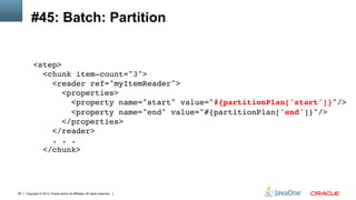 Copyright © 2013, Oracle and/or its affiliates. All rights reserved.88
#45: Batch: Partition
<step> 
<chunk item-count="3"> 
<reader ref="myItemReader"> 
<properties> 
<property name="start" value="#{partitionPlan['start']}"/> 
<property name="end" value="#{partitionPlan['end']}"/> 
</properties>  
</reader> 
. . . 
</chunk>!
 