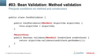 Copyright © 2013, Oracle and/or its affiliates. All rights reserved.9
#03: Bean Validation: Method validation
Pre/post conditions on method and constructors
public class CardValidator {!
!
public CardValidator(@NotNull Algorithm algorithm) {!
this.algorithm = algorithm;!
}!
!
@AssertTrue!
public Boolean validate(@NotNull CreditCard creditCard) {!
return algorithm.validate(creditCard.getNumber());!
}!
}!
 