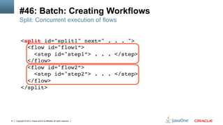 Copyright © 2013, Oracle and/or its affiliates. All rights reserved.91
#46: Batch: Creating Workflows
<split id="split1" next=" . . . "> 
<flow id="flow1”> 
<step id="step1”> . . . </step> 
</flow> 
<flow id="flow2”> 
<step id="step2”> . . . </step> 
</flow> 
</split>!
Split: Concurrent execution of flows
 