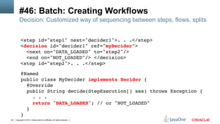 Copyright © 2013, Oracle and/or its affiliates. All rights reserved.92
#46: Batch: Creating Workflows
<step id="step1" next="decider1">. . .</step> 
<decision id="decider1" ref="myDecider">  
<next on="DATA_LOADED" to="step2"/>  
<end on="NOT_LOADED"/> </decision> 
<step id="step2">. . .</step> !
!
Decision: Customized way of sequencing between steps, flows, splits
@Named 
public class MyDecider implements Decider { 
@Override 
public String decide(StepExecution[] ses) throws Exception { 
. . . 
return "DATA_LOADED"; // or "NOT_LOADED"!
} !
}!
 
