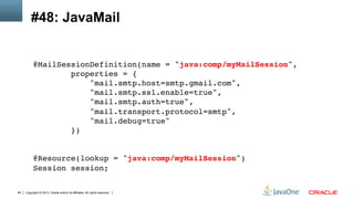 Copyright © 2013, Oracle and/or its affiliates. All rights reserved.94
#48: JavaMail
@MailSessionDefinition(name = "java:comp/myMailSession", 
properties = { 
"mail.smtp.host=smtp.gmail.com", 
"mail.smtp.ssl.enable=true", 
"mail.smtp.auth=true", 
"mail.transport.protocol=smtp", 
"mail.debug=true" 
}) 
 
 
@Resource(lookup = "java:comp/myMailSession") 
Session session;!
 