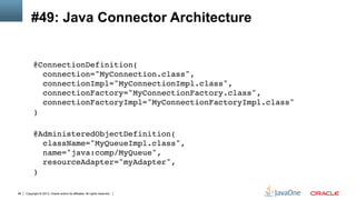 Copyright © 2013, Oracle and/or its affiliates. All rights reserved.96
#49: Java Connector Architecture
@ConnectionDefinition( 
connection="MyConnection.class", 
connectionImpl="MyConnectionImpl.class", 
connectionFactory="MyConnectionFactory.class", 
connectionFactoryImpl="MyConnectionFactoryImpl.class" 
) 
!
@AdministeredObjectDefinition( 
className="MyQueueImpl.class", 
name="java:comp/MyQueue", 
resourceAdapter="myAdapter", 
)!
 