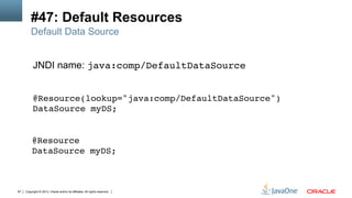 Copyright © 2013, Oracle and/or its affiliates. All rights reserved.97
#47: Default Resources
JNDI name: java:comp/DefaultDataSource
Default Data Source
@Resource(lookup="java:comp/DefaultDataSource") 
DataSource myDS; 
!
@Resource 
DataSource myDS; !
 