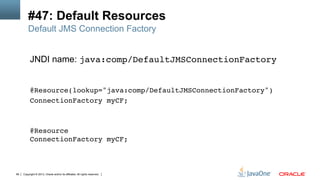 Copyright © 2013, Oracle and/or its affiliates. All rights reserved.99
#47: Default Resources
JNDI name: java:comp/DefaultJMSConnectionFactory 
 
 
@Resource(lookup="java:comp/DefaultJMSConnectionFactory")  
ConnectionFactory myCF;
@Resource 
ConnectionFactory myCF;!
Default JMS Connection Factory
 