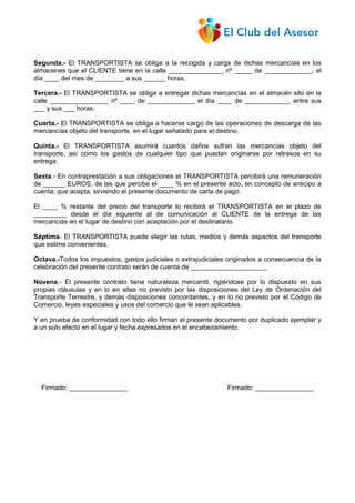 Segunda.- El TRANSPORTISTA se obliga a la recogida y carga de dichas mercancías en los
almacenes que el CLIENTE tiene en la calle _______________ nº _____ de _____________, el
día ____ del mes de ________ a sus ______ horas.
Tercera.- El TRANSPORTISTA se obliga a entregar dichas mercancías en el almacén sito en la
calle ________________ nº ____ de _____________ el día ____ de ____________, entre sus
___ y sus ___ horas.
Cuarta.- El TRANSPORTISTA se obliga a hacerse cargo de las operaciones de descarga de las
mercancías objeto del transporte, en el lugar señalado para el destino.
Quinta.- El TRANSPORTISTA asumirá cuantos daños sufran las mercancías objeto del
transporte, así como los gastos de cualquier tipo que puedan originarse por retrasos en su
entrega.
Sexta.- En contraprestación a sus obligaciones el TRANSPORTISTA percibirá una remuneración
de ______ EUROS, de las que percibe el ____ % en el presente acto, en concepto de anticipo a
cuenta, que acepta, sirviendo el presente documento de carta de pago.
El ____ % restante del precio del transporte lo recibirá el TRANSPORTISTA en el plazo de
_________ desde el día siguiente al de comunicación al CLIENTE de la entrega de las
mercancías en el lugar de destino con aceptación por el destinatario.
Séptima- El TRANSPORTISTA puede elegir las rutas, medios y demás aspectos del transporte
que estime convenientes.
Octava.-Todos los impuestos, gastos judiciales o extrajudiciales originados a consecuencia de la
celebración del presente contrato serán de cuenta de _____________________
Novena.- El presente contrato tiene naturaleza mercantil, rigiéndose por lo dispuesto en sus
propias cláusulas y en lo en ellas no previsto por las disposiciones del Ley de Ordenación del
Transporte Terrestre, y demás disposiciones concordantes, y en lo no previsto por el Código de
Comercio, leyes especiales y usos del comercio que le sean aplicables.
Y en prueba de conformidad con todo ello firman el presente documento por duplicado ejemplar y
a un solo efecto en el lugar y fecha expresados en el encabezamiento.
Firmado: ________________ Firmado: ________________
 