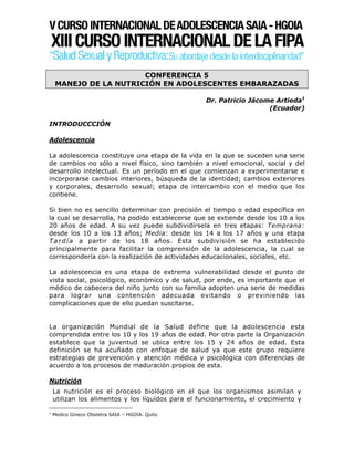 CONFERENCIA 5
     MANEJO DE LA NUTRICIÓN EN ADOLESCENTES EMBARAZADAS

                                                    Dr. Patricio Jácome Artieda1
                                                                      (Ecuador)

INTRODUCCCIÓN

Adolescencia

La adolescencia constituye una etapa de la vida en la que se suceden una serie
de cambios no sólo a nivel físico, sino también a nivel emocional, social y del
desarrollo intelectual. Es un período en el que comienzan a experimentarse e
incorporarse cambios interiores, búsqueda de la identidad; cambios exteriores
y corporales, desarrollo sexual; etapa de intercambio con el medio que los
contiene.

Si bien no es sencillo determinar con precisión el tiempo o edad específica en
la cual se desarrolla, ha podido establecerse que se extiende desde los 10 a los
20 años de edad. A su vez puede subdividírsela en tres etapas: Temprana:
desde los 10 a los 13 años; Media: desde los 14 a los 17 años y una etapa
T a r d í a a partir de los 18 años. Esta subdivisión se ha establecido
principalmente para facilitar la comprensión de la adolescencia, la cual se
correspondería con la realización de actividades educacionales, sociales, etc.

La adolescencia es una etapa de extrema vulnerabilidad desde el punto de
vista social, psicológico, económico y de salud, por ende, es importante que el
médico de cabecera del niño junto con su familia adopten una serie de medidas
para lograr una contención adecuada evitando o previniendo las
complicaciones que de ello puedan suscitarse.


La organización Mundial de la Salud define que la adolescencia esta
comprendida entre los 10 y los 19 años de edad. Por otra parte la Organización
establece que la juventud se ubica entre los 15 y 24 años de edad. Esta
definición se ha acuñado con enfoque de salud ya que este grupo requiere
estrategias de prevención y atención médica y psicológica con diferencias de
acuerdo a los procesos de maduración propios de esta.

Nutrición
    La nutrición es el proceso biológico en el que los organismos asimilan y
    utilizan los alimentos y los líquidos para el funcionamiento, el crecimiento y

1
    Medico Gineco Obstetra SAIA – HGOIA. Quito
 